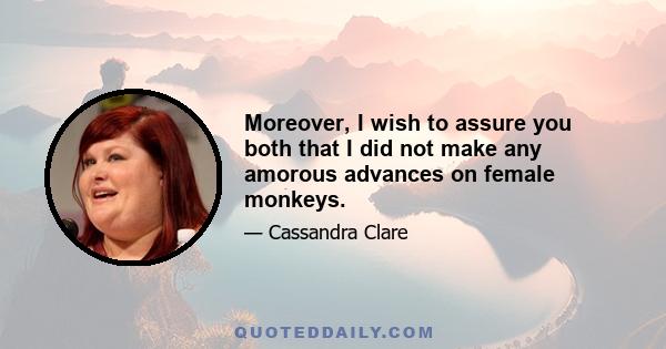 Moreover, I wish to assure you both that I did not make any amorous advances on female monkeys.