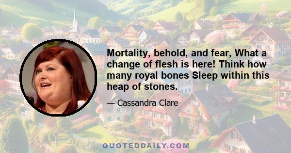 Mortality, behold, and fear, What a change of flesh is here! Think how many royal bones Sleep within this heap of stones.