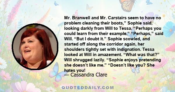 Mr. Branwell and Mr. Carstairs seem to have no problem cleaning their boots,” Sophie said, looking darkly from Will to Tessa. “Perhaps you could learn from their example.” “Perhaps,” said Will. “But I doubt it.” Sophie