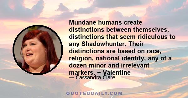 Mundane humans create distinctions between themselves, distinctions that seem ridiculous to any Shadowhunter. Their distinctions are based on race, religion, national identity, any of a dozen minor and irrelevant