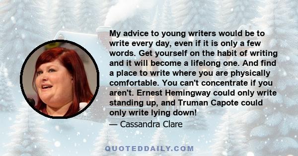 My advice to young writers would be to write every day, even if it is only a few words. Get yourself on the habit of writing and it will become a lifelong one. And find a place to write where you are physically