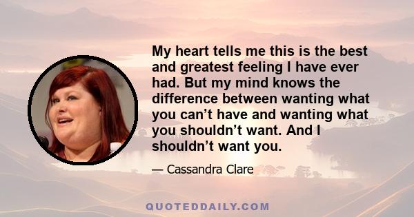 My heart tells me this is the best and greatest feeling I have ever had. But my mind knows the difference between wanting what you can’t have and wanting what you shouldn’t want. And I shouldn’t want you.