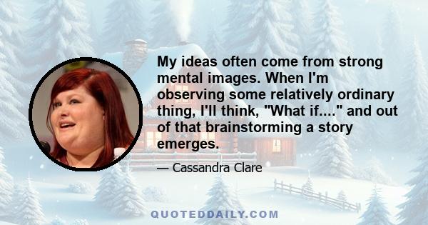 My ideas often come from strong mental images. When I'm observing some relatively ordinary thing, I'll think, What if.... and out of that brainstorming a story emerges.