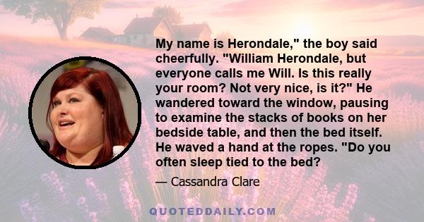 My name is Herondale, the boy said cheerfully. William Herondale, but everyone calls me Will. Is this really your room? Not very nice, is it? He wandered toward the window, pausing to examine the stacks of books on her