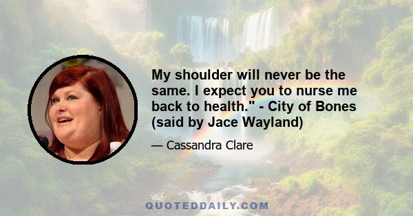 My shoulder will never be the same. I expect you to nurse me back to health. - City of Bones (said by Jace Wayland)