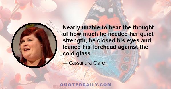 Nearly unable to bear the thought of how much he needed her quiet strength, he closed his eyes and leaned his forehead against the cold glass.