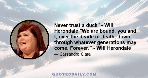 Never trust a duck - Will Herondale We are bound, you and I, over the divide of death, down through whatever generations may come. Forever. - Will Herondale