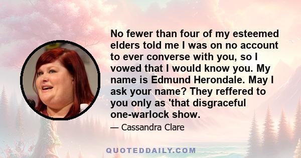 No fewer than four of my esteemed elders told me I was on no account to ever converse with you, so I vowed that I would know you. My name is Edmund Herondale. May I ask your name? They reffered to you only as 'that