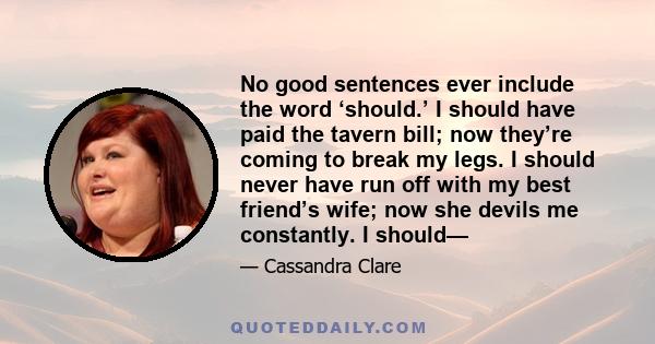 No good sentences ever include the word ‘should.’ I should have paid the tavern bill; now they’re coming to break my legs. I should never have run off with my best friend’s wife; now she devils me constantly. I should—