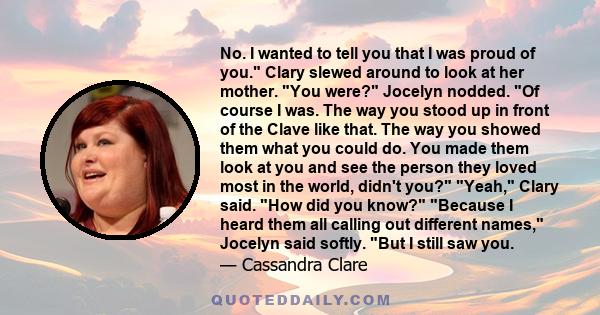 No. I wanted to tell you that I was proud of you. Clary slewed around to look at her mother. You were? Jocelyn nodded. Of course I was. The way you stood up in front of the Clave like that. The way you showed them what