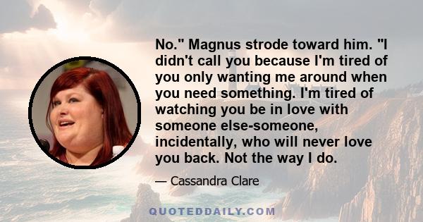 No. Magnus strode toward him. I didn't call you because I'm tired of you only wanting me around when you need something. I'm tired of watching you be in love with someone else-someone, incidentally, who will never love