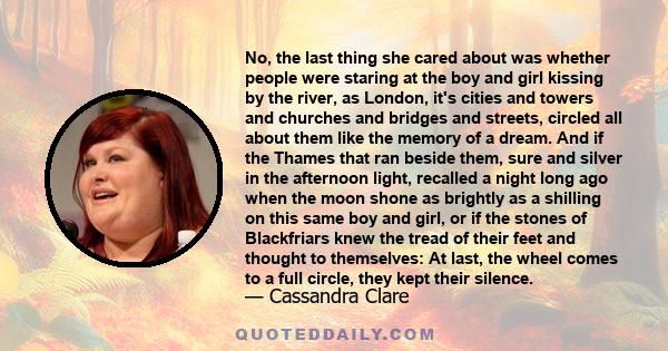 No, the last thing she cared about was whether people were staring at the boy and girl kissing by the river, as London, it's cities and towers and churches and bridges and streets, circled all about them like the memory 