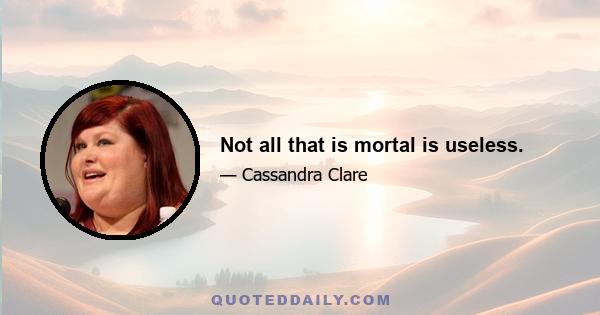 Not all that is mortal is useless.