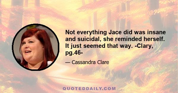 Not everything Jace did was insane and suicidal, she reminded herself. It just seemed that way. -Clary, pg.46-