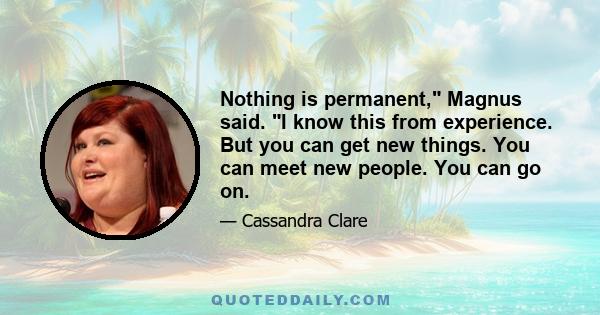 Nothing is permanent, Magnus said. I know this from experience. But you can get new things. You can meet new people. You can go on.