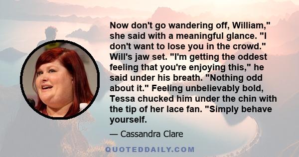 Now don't go wandering off, William, she said with a meaningful glance. I don't want to lose you in the crowd. Will's jaw set. I'm getting the oddest feeling that you're enjoying this, he said under his breath. Nothing