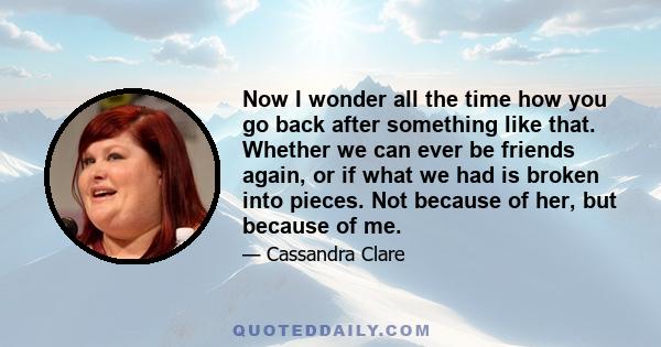 Now I wonder all the time how you go back after something like that. Whether we can ever be friends again, or if what we had is broken into pieces. Not because of her, but because of me.