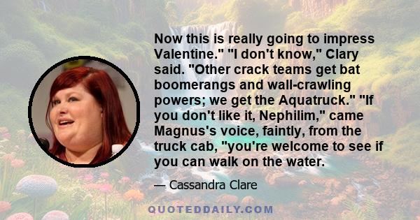 Now this is really going to impress Valentine. I don't know, Clary said. Other crack teams get bat boomerangs and wall-crawling powers; we get the Aquatruck. If you don't like it, Nephilim, came Magnus's voice, faintly, 