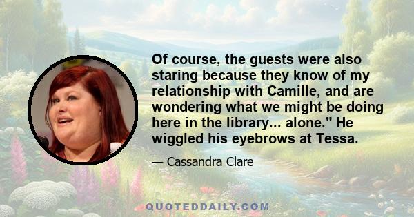 Of course, the guests were also staring because they know of my relationship with Camille, and are wondering what we might be doing here in the library... alone. He wiggled his eyebrows at Tessa.