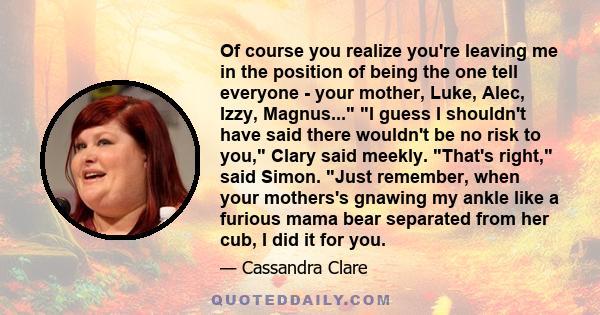 Of course you realize you're leaving me in the position of being the one tell everyone - your mother, Luke, Alec, Izzy, Magnus... I guess I shouldn't have said there wouldn't be no risk to you, Clary said meekly. That's 