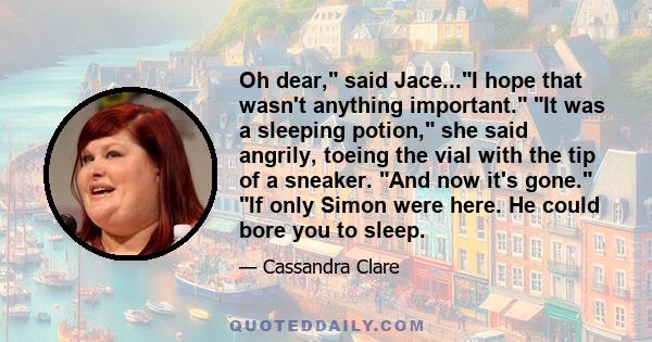 Oh dear, said Jace...I hope that wasn't anything important. It was a sleeping potion, she said angrily, toeing the vial with the tip of a sneaker. And now it's gone. If only Simon were here. He could bore you to sleep.