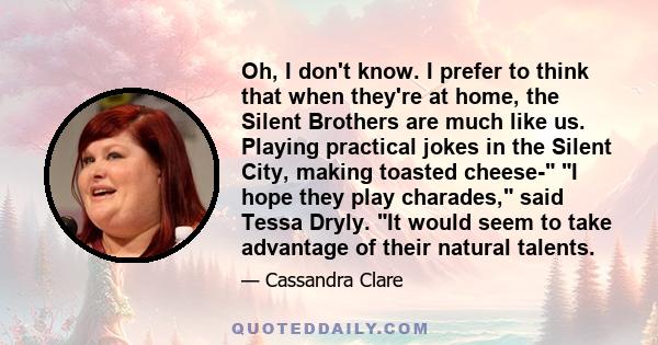 Oh, I don't know. I prefer to think that when they're at home, the Silent Brothers are much like us. Playing practical jokes in the Silent City, making toasted cheese- I hope they play charades, said Tessa Dryly. It