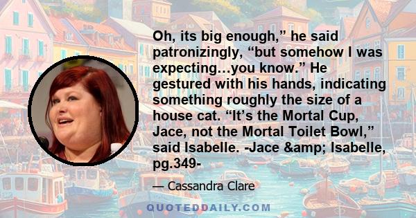 Oh, its big enough,” he said patronizingly, “but somehow I was expecting…you know.” He gestured with his hands, indicating something roughly the size of a house cat. “It’s the Mortal Cup, Jace, not the Mortal Toilet