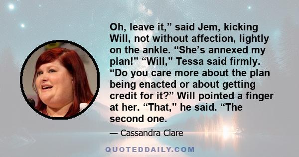 Oh, leave it,” said Jem, kicking Will, not without affection, lightly on the ankle. “She’s annexed my plan!” “Will,” Tessa said firmly. “Do you care more about the plan being enacted or about getting credit for it?”