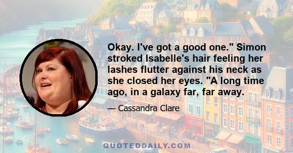 Okay. I've got a good one. Simon stroked Isabelle's hair feeling her lashes flutter against his neck as she closed her eyes. A long time ago, in a galaxy far, far away.