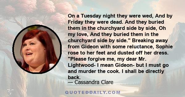 On a Tuesday night they were wed, And by Friday they were dead. And they buried them in the churchyard side by side, Oh my love, And they buried them in the churchyard side by side. Breaking away from Gideon with some