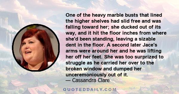 One of the heavy marble busts that lined the higher shelves had slid free and was falling toward her; she ducked out of its way, and it hit the floor inches from where she'd been standing, leaving a sizable dent in the