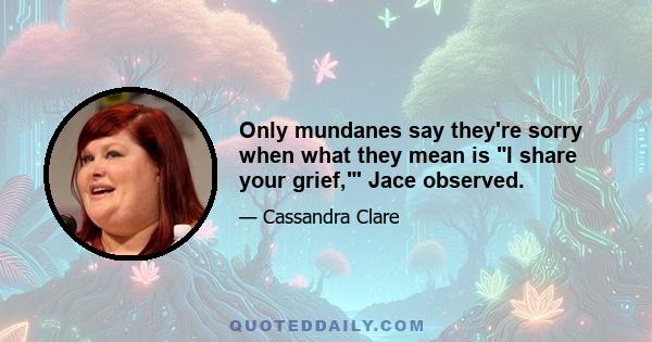 Only mundanes say they're sorry when what they mean is I share your grief,' Jace observed.