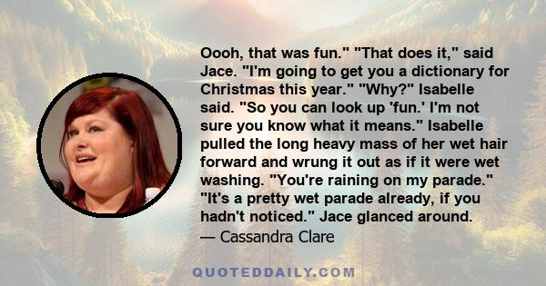 Oooh, that was fun. That does it, said Jace. I'm going to get you a dictionary for Christmas this year. Why? Isabelle said. So you can look up 'fun.' I'm not sure you know what it means. Isabelle pulled the long heavy