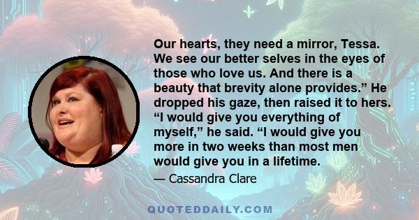 Our hearts, they need a mirror, Tessa. We see our better selves in the eyes of those who love us. And there is a beauty that brevity alone provides.” He dropped his gaze, then raised it to hers. “I would give you