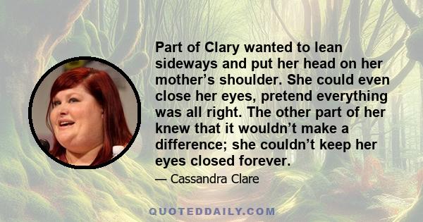 Part of Clary wanted to lean sideways and put her head on her mother’s shoulder. She could even close her eyes, pretend everything was all right. The other part of her knew that it wouldn’t make a difference; she