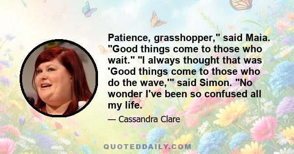 Patience, grasshopper, said Maia. Good things come to those who wait. I always thought that was 'Good things come to those who do the wave,' said Simon. No wonder I've been so confused all my life.