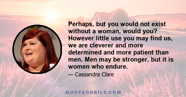 Perhaps, but you would not exist without a woman, would you? However little use you may find us, we are cleverer and more determined and more patient than men. Men may be stronger, but it is women who endure.