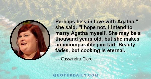 Perhaps he's in love with Agatha, she said. I hope not. I intend to marry Agatha myself. She may be a thousand years old, but she makes an incomparable jam tart. Beauty fades, but cooking is eternal.