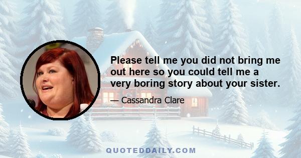 Please tell me you did not bring me out here so you could tell me a very boring story about your sister.