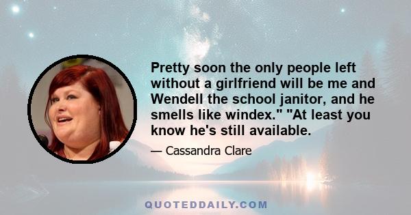 Pretty soon the only people left without a girlfriend will be me and Wendell the school janitor, and he smells like windex. At least you know he's still available.