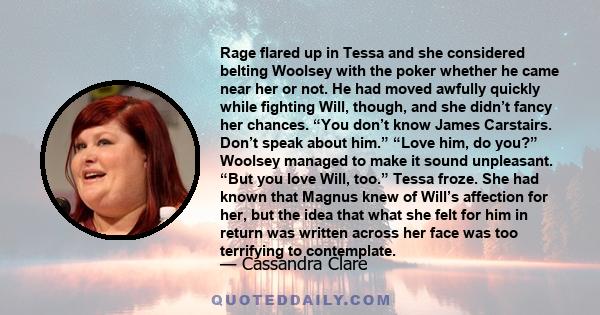 Rage flared up in Tessa and she considered belting Woolsey with the poker whether he came near her or not. He had moved awfully quickly while fighting Will, though, and she didn’t fancy her chances. “You don’t know