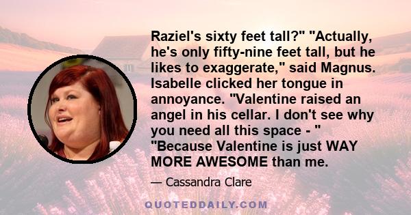 Raziel's sixty feet tall? Actually, he's only fifty-nine feet tall, but he likes to exaggerate, said Magnus. Isabelle clicked her tongue in annoyance. Valentine raised an angel in his cellar. I don't see why you need