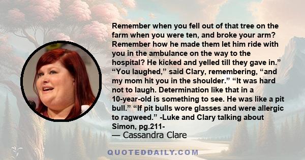 Remember when you fell out of that tree on the farm when you were ten, and broke your arm? Remember how he made them let him ride with you in the ambulance on the way to the hospital? He kicked and yelled till they gave 