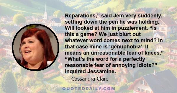 Reparations,” said Jem very suddenly, setting down the pen he was holding. Will looked at him in puzzlement. “Is this a game? We just blurt out whatever word comes next to mind? In that case mine is ‘genuphobia’. It