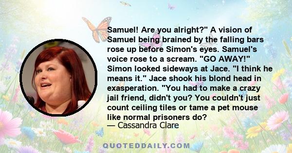 Samuel! Are you alright? A vision of Samuel being brained by the falling bars rose up before Simon's eyes. Samuel's voice rose to a scream. GO AWAY! Simon looked sideways at Jace. I think he means it. Jace shook his