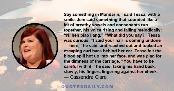 Say something in Mandarin,” said Tessa, with a smile. Jem said something that sounded like a lot of breathy vowels and consonants run together, his voice rising and falling melodically: “Ni hen piao liang.” “What did