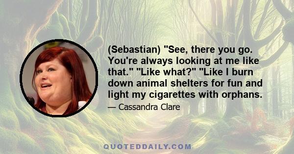 (Sebastian) See, there you go. You're always looking at me like that. Like what? Like I burn down animal shelters for fun and light my cigarettes with orphans.