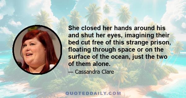 She closed her hands around his and shut her eyes, imagining their bed cut free of this strange prison, floating through space or on the surface of the ocean, just the two of them alone.