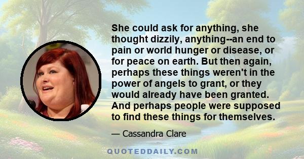 She could ask for anything, she thought dizzily, anything--an end to pain or world hunger or disease, or for peace on earth. But then again, perhaps these things weren't in the power of angels to grant, or they would