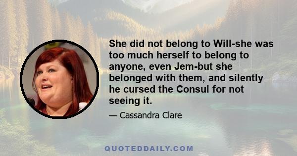 She did not belong to Will-she was too much herself to belong to anyone, even Jem-but she belonged with them, and silently he cursed the Consul for not seeing it.